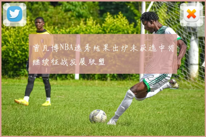 曾凡博NBA选秀结果出炉未获选中将继续征战发展联盟