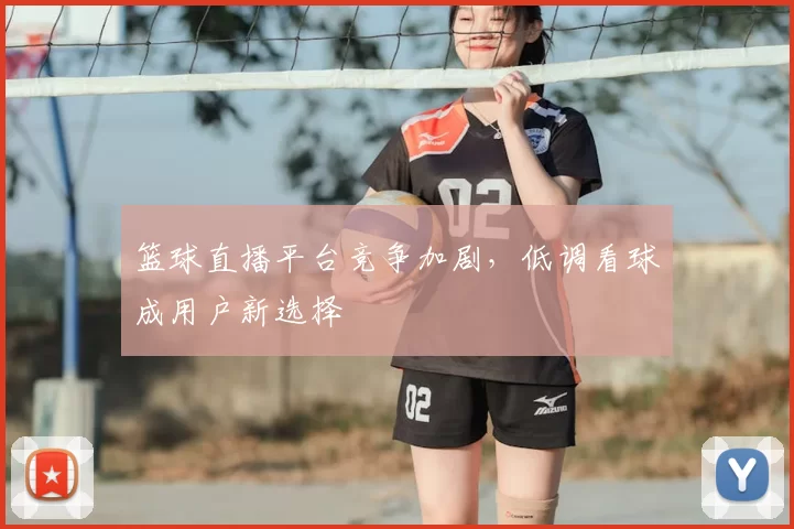 篮球直播平台竞争加剧,低调看球成用户新选择