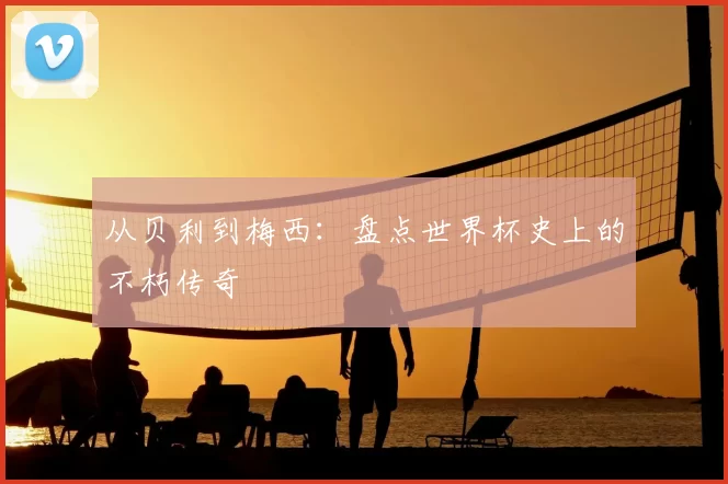 从贝利到梅西:盘点世界杯史上的不朽传奇
