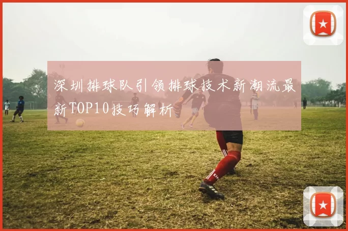 深圳排球队引领排球技术新潮流最新TOP10技巧解析