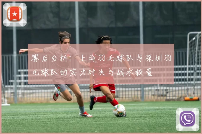 赛后分析：上海羽毛球队与深圳羽毛球队的实力对决与战术较量