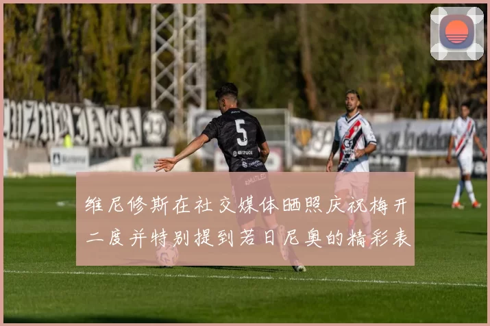 维尼修斯在社交媒体晒照庆祝梅开二度并特别提到若日尼奥的精彩表现