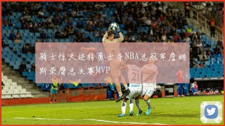 骑士惊天逆转勇士夺NBA总冠军詹姆斯荣膺总决赛MVP
