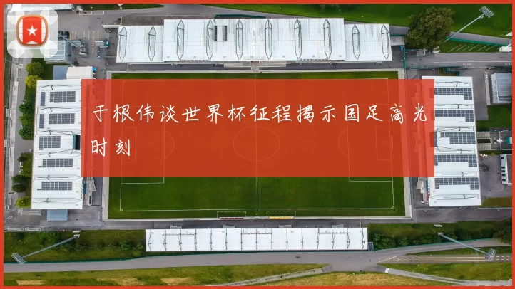 于根伟谈世界杯征程揭示国足高光时刻