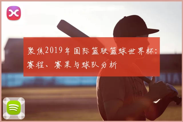 聚焦2019年国际篮联篮球世界杯：赛程、赛果与球队分析