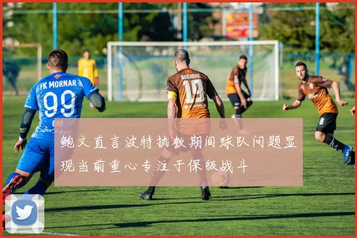 鲍文直言波特执教期间球队问题显现当前重心专注于保级战斗