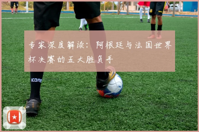 专家深度解读:阿根廷与法国世界杯决赛的五大胜负手