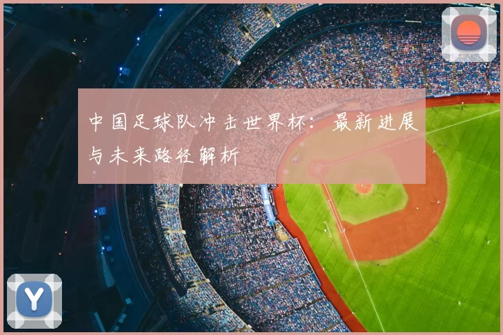 中国足球队冲击世界杯:最新进展与未来路径解析