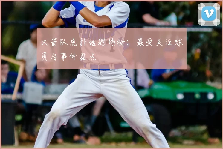 火箭队虎扑话题热榜：最受关注球员与事件盘点
