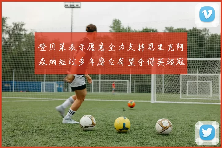 登贝莱表示愿意全力支持恩里克阿森纳经过多年磨合有望夺得英超冠军