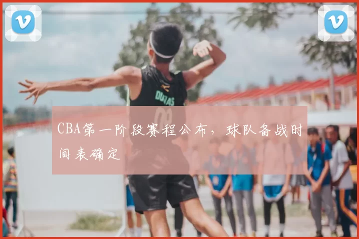 CBA第一阶段赛程公布,球队备战时间表确定