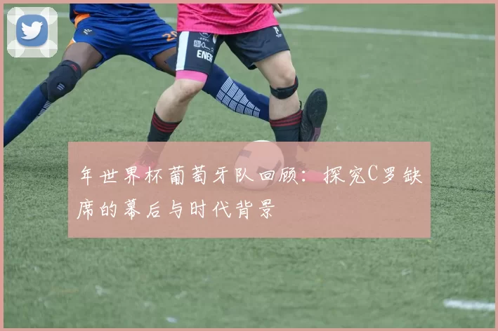 年世界杯葡萄牙队回顾：探究C罗缺席的幕后与时代背景
