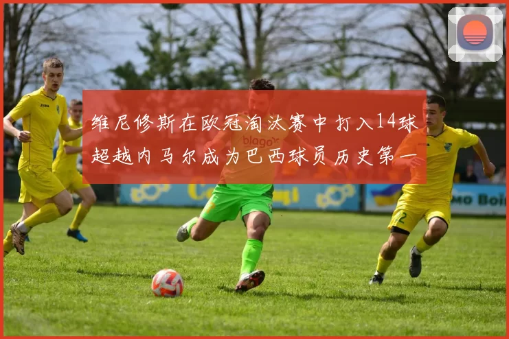 维尼修斯在欧冠淘汰赛中打入14球超越内马尔成为巴西球员历史第一人