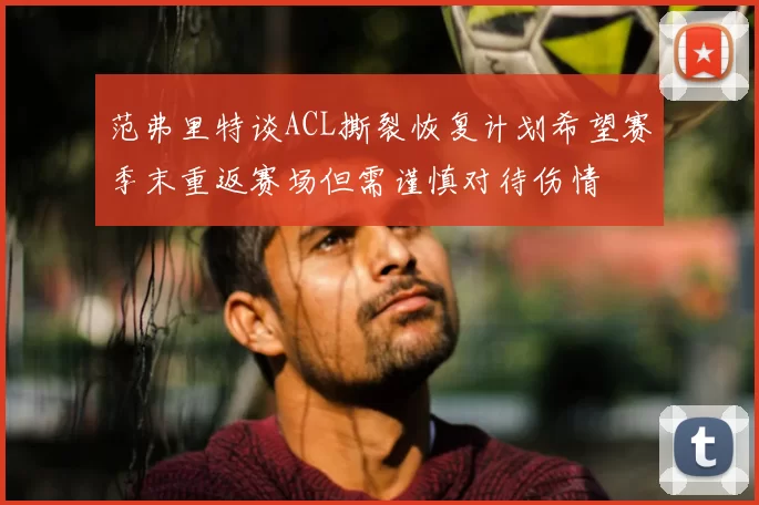 范弗里特谈ACL撕裂恢复计划希望赛季末重返赛场但需谨慎对待伤情