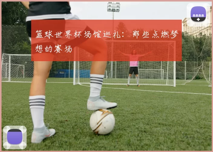 篮球世界杯场馆巡礼：那些点燃梦想的赛场