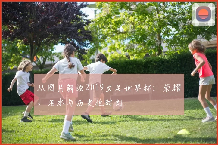 从图片解读2019女足世界杯:荣耀、泪水与历史性时刻