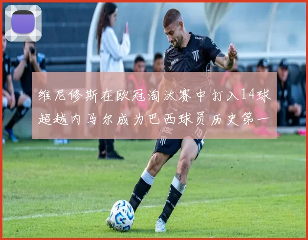 维尼修斯在欧冠淘汰赛中打入14球超越内马尔成为巴西球员历史第一人