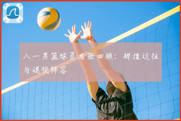 八一男篮球员名册回顾：辉煌过往与退役阵容