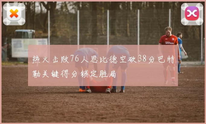 热火击败76人恩比德空砍38分巴特勒关键得分锁定胜局