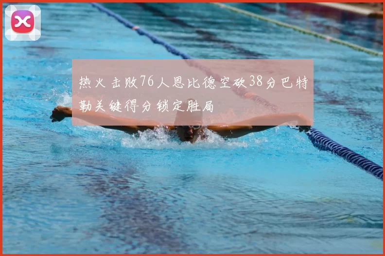热火击败76人恩比德空砍38分巴特勒关键得分锁定胜局