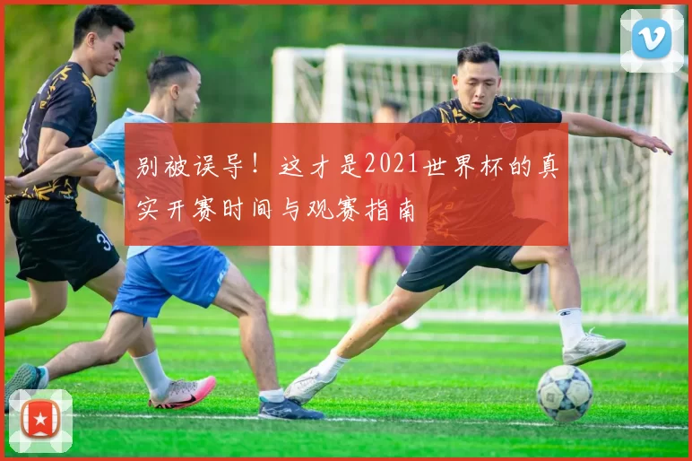 别被误导!这才是2021世界杯的真实开赛时间与观赛指南