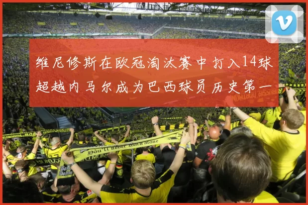 维尼修斯在欧冠淘汰赛中打入14球超越内马尔成为巴西球员历史第一人