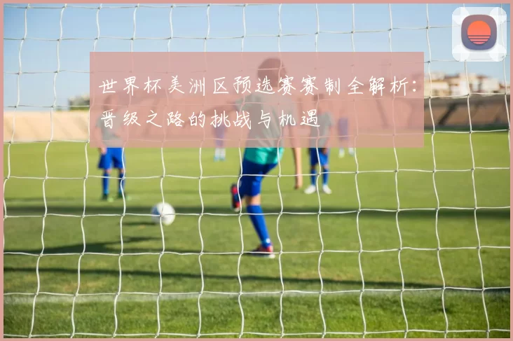 世界杯美洲区预选赛赛制全解析:晋级之路的挑战与机遇
