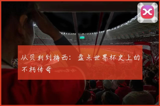 从贝利到梅西：盘点世界杯史上的不朽传奇