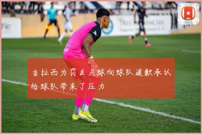 吉拉西为罚丢点球向球队道歉承认给球队带来了压力