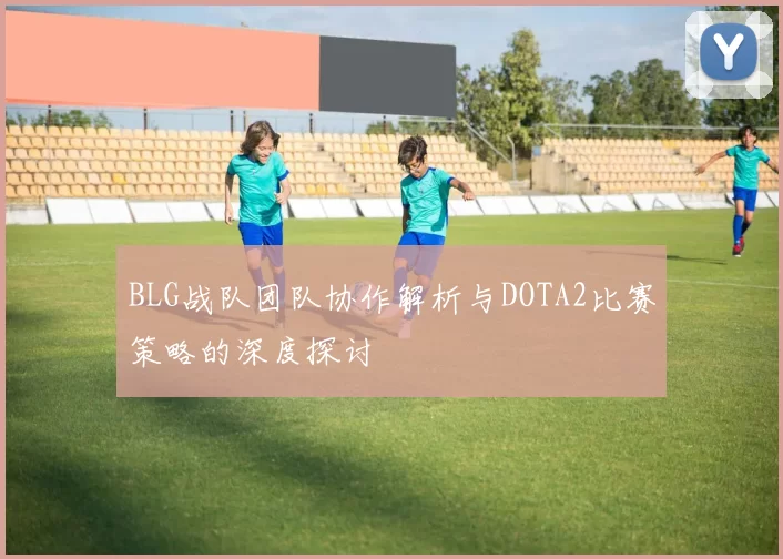 BLG战队团队协作解析与DOTA2比赛策略的深度探讨
