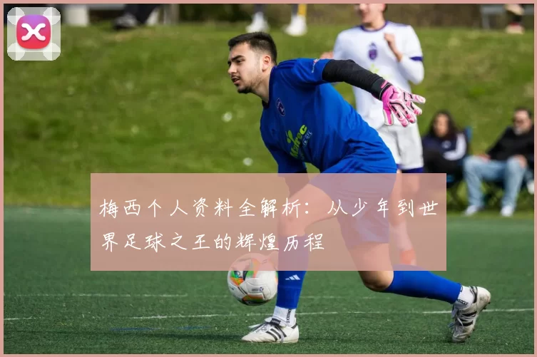 梅西个人资料全解析：从少年到世界足球之王的辉煌历程