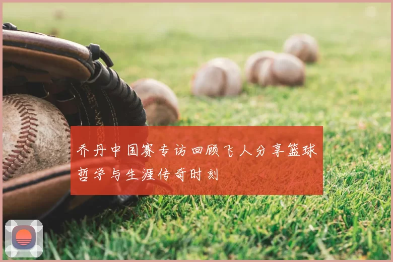 乔丹中国赛专访回顾飞人分享篮球哲学与生涯传奇时刻