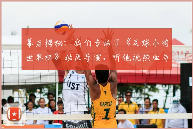 幕后揭秘：我们专访了《足球小将世界杯》动画导演，听他说热血与梦想