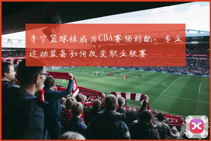 李宁篮球袜成为CBA赛场标配，专业运动装备如何改变职业联赛
