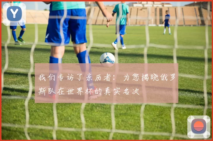 我们专访了亲历者:为您揭晓俄罗斯队在世界杯的真实名次