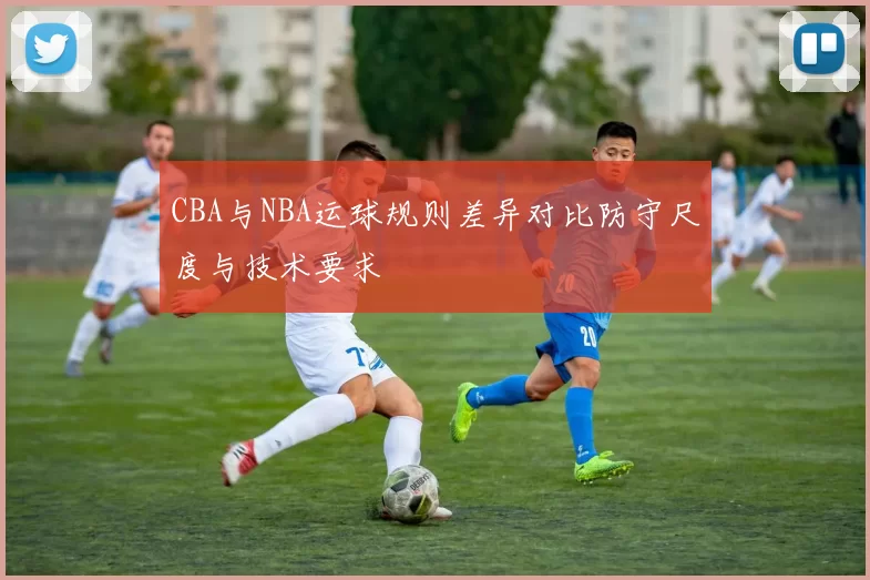 CBA与NBA运球规则差异对比防守尺度与技术要求