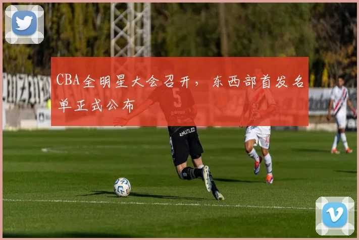 CBA全明星大会召开，东西部首发名单正式公布