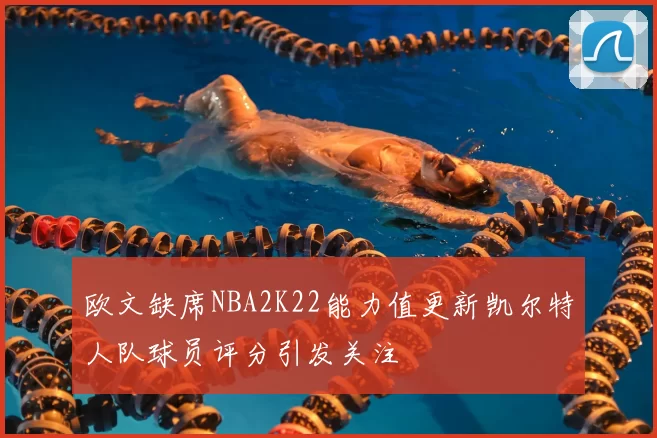 欧文缺席NBA2K22能力值更新凯尔特人队球员评分引发关注