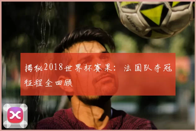 揭秘2018世界杯赛果:法国队夺冠征程全回顾