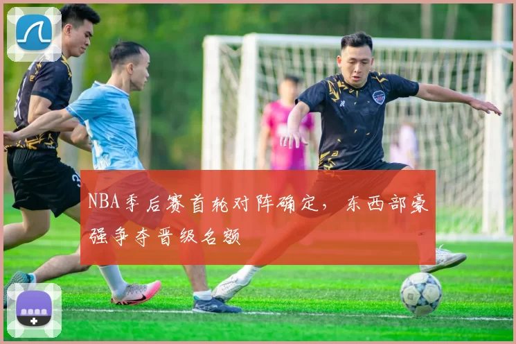 NBA季后赛首轮对阵确定,东西部豪强争夺晋级名额