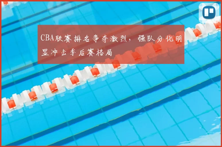 CBA联赛排名争夺激烈,强队分化明显冲击季后赛格局