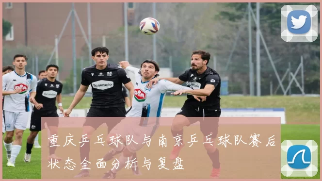 重庆乒乓球队与南京乒乓球队赛后状态全面分析与复盘
