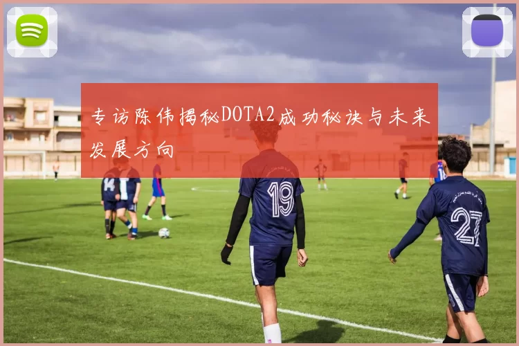 专访陈伟揭秘DOTA2成功秘诀与未来发展方向