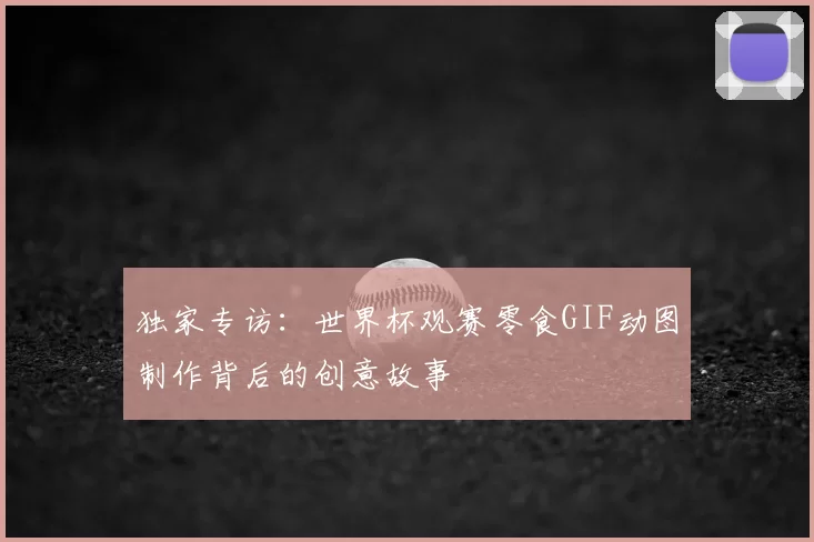 独家专访：世界杯观赛零食GIF动图制作背后的创意故事