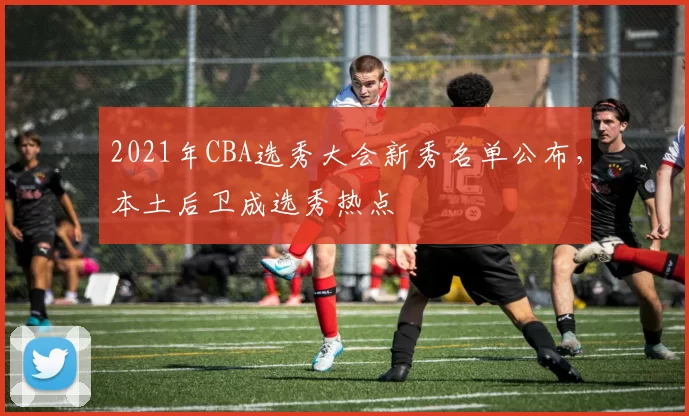 2021年CBA选秀大会新秀名单公布，本土后卫成选秀热点