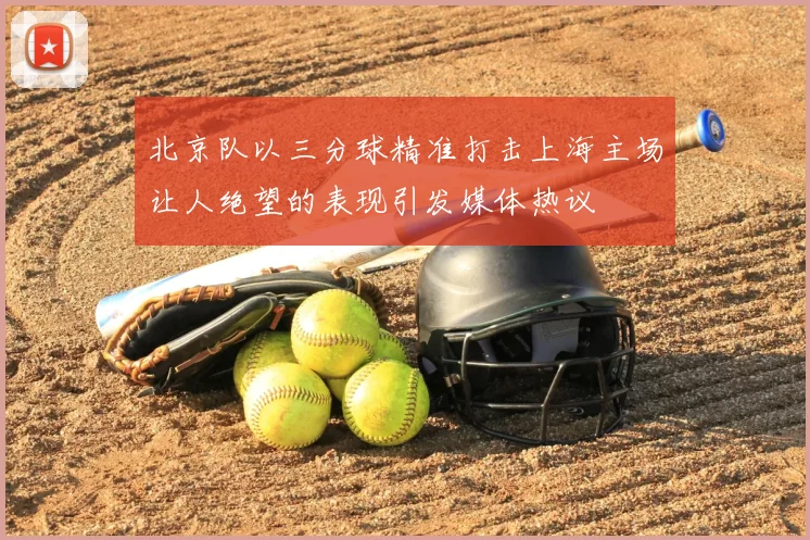 北京队以三分球精准打击上海主场让人绝望的表现引发媒体热议