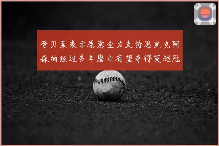 登贝莱表示愿意全力支持恩里克阿森纳经过多年磨合有望夺得英超冠军