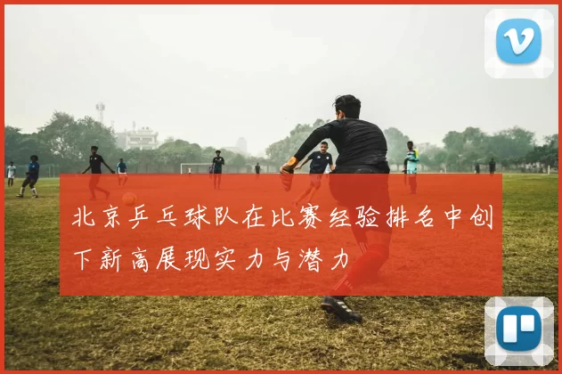 北京乒乓球队在比赛经验排名中创下新高展现实力与潜力
