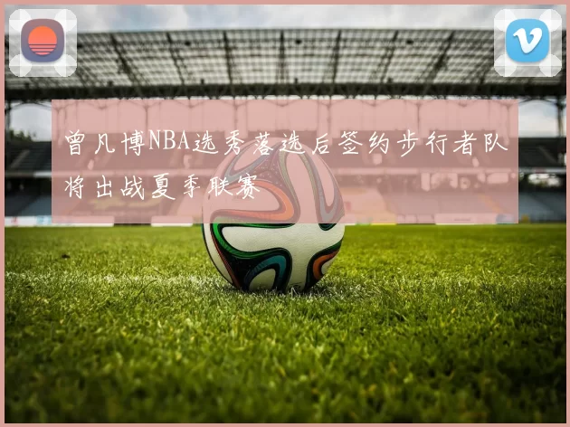 曾凡博NBA选秀落选后签约步行者队将出战夏季联赛