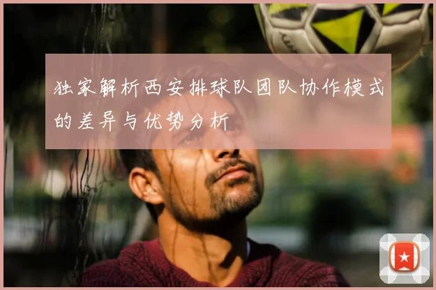独家解析西安排球队团队协作模式的差异与优势分析